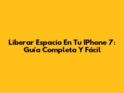 Liberar Espacio En Tu IPhone 7: Guía Completa Y Fácil