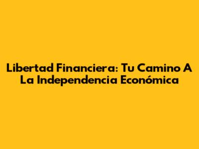 Libertad Financiera: Tu Camino A La Independencia Económica
