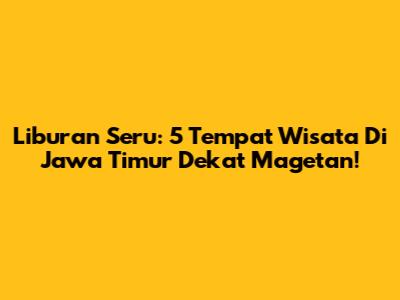 Liburan Seru: 5 Tempat Wisata Di Jawa Timur Dekat Magetan!