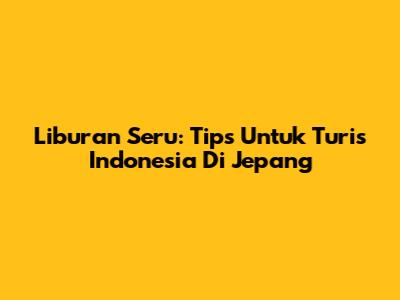 Liburan Seru: Tips Untuk Turis Indonesia Di Jepang