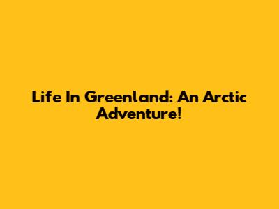 Life In Greenland: An Arctic Adventure!