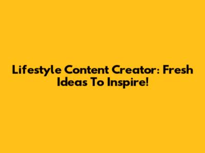 Lifestyle Content Creator: Fresh Ideas To Inspire!