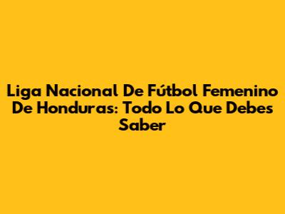 Liga Nacional De Fútbol Femenino De Honduras: Todo Lo Que Debes Saber