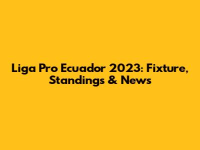 Liga Pro Ecuador 2023: Fixture, Standings & News