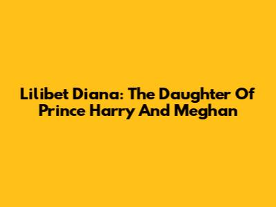 Lilibet Diana: The Daughter Of Prince Harry And Meghan