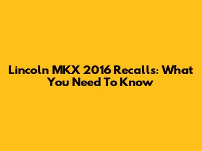 Lincoln MKX 2016 Recalls: What You Need To Know
