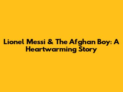 Lionel Messi & The Afghan Boy: A Heartwarming Story