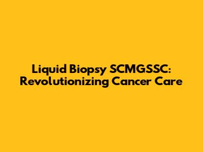 Liquid Biopsy SCMGSSC: Revolutionizing Cancer Care