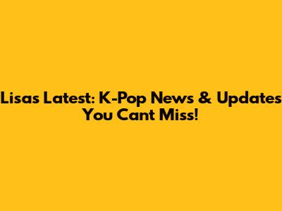 Lisa's Latest: K-Pop News & Updates You Can't Miss!