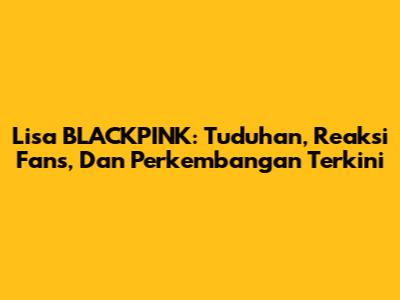 Lisa BLACKPINK: Tuduhan, Reaksi Fans, Dan Perkembangan Terkini