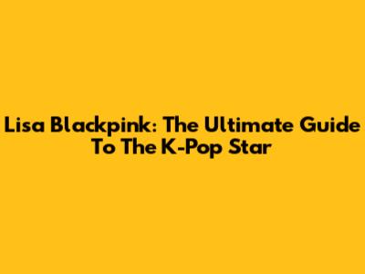 Lisa Blackpink: The Ultimate Guide To The K-Pop Star
