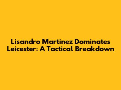 Lisandro Martinez Dominates Leicester: A Tactical Breakdown