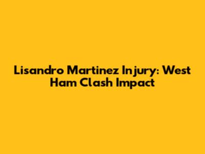 Lisandro Martinez Injury: West Ham Clash Impact