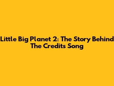 Little Big Planet 2: The Story Behind The Credits Song