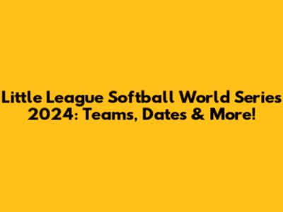 Little League Softball World Series 2024: Teams, Dates & More!