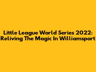 Little League World Series 2022: Reliving The Magic In Williamsport