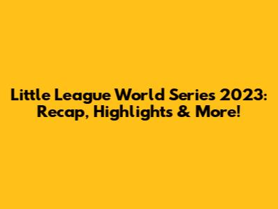 Little League World Series 2023: Recap, Highlights & More!