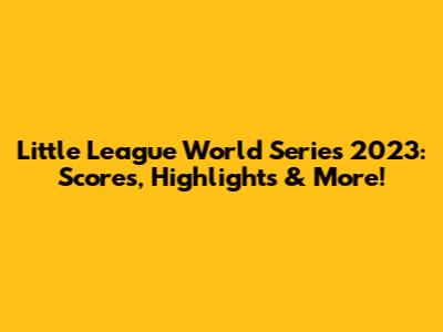 Little League World Series 2023: Scores, Highlights & More!