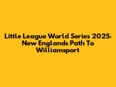 Little League World Series 2025: New England's Path To Williamsport