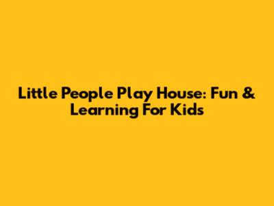 Little People Play House: Fun & Learning For Kids