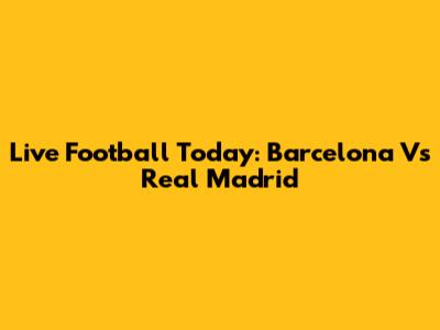 Live Football Today: Barcelona Vs Real Madrid