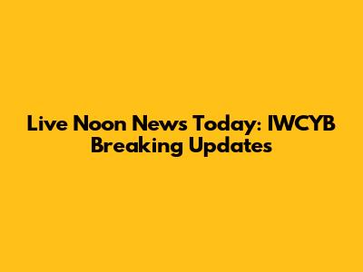 Live Noon News Today: IWCYB Breaking Updates