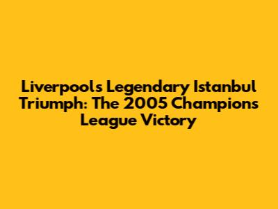 Liverpool's Legendary Istanbul Triumph: The 2005 Champions League Victory