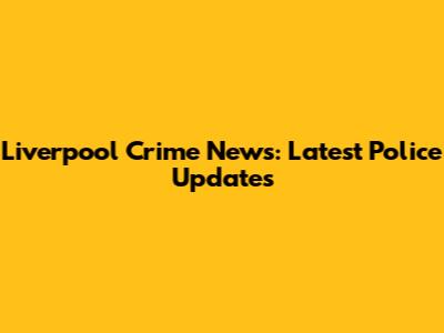 Liverpool Crime News: Latest Police Updates