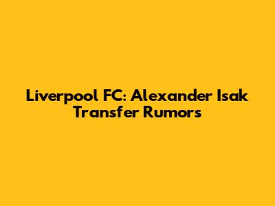 Liverpool FC: Alexander Isak Transfer Rumors