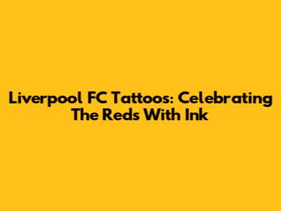 Liverpool FC Tattoos: Celebrating The Reds With Ink