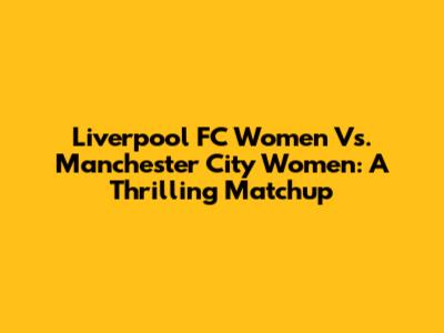 Liverpool FC Women Vs. Manchester City Women: A Thrilling Matchup