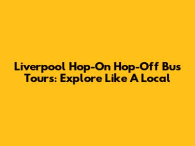 Liverpool Hop-On Hop-Off Bus Tours: Explore Like A Local