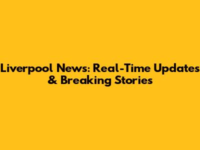 Liverpool News: Real-Time Updates & Breaking Stories