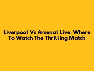 Liverpool Vs Arsenal Live: Where To Watch The Thrilling Match