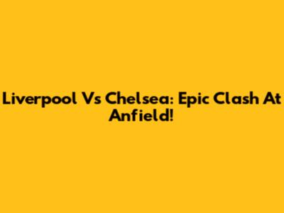 Liverpool Vs Chelsea: Epic Clash At Anfield!