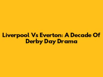 Liverpool Vs Everton: A Decade Of Derby Day Drama