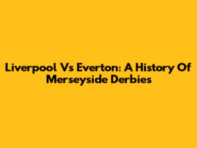 Liverpool Vs Everton: A History Of Merseyside Derbies