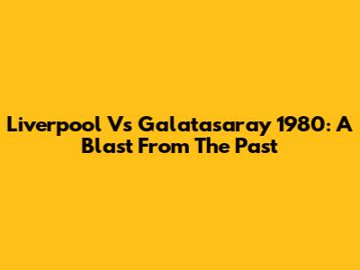 Liverpool Vs Galatasaray 1980: A Blast From The Past