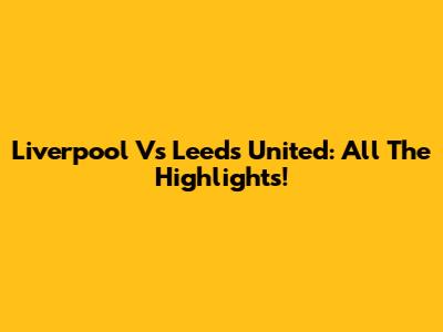 Liverpool Vs Leeds United: All The Highlights!