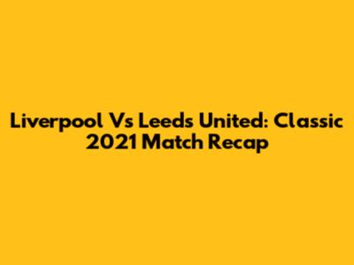 Liverpool Vs Leeds United: Classic 2021 Match Recap