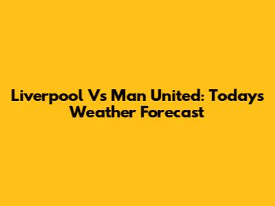 Liverpool Vs Man United: Today's Weather Forecast