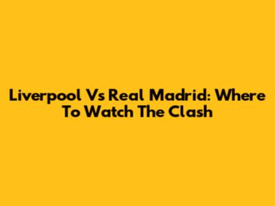 Liverpool Vs Real Madrid: Where To Watch The Clash