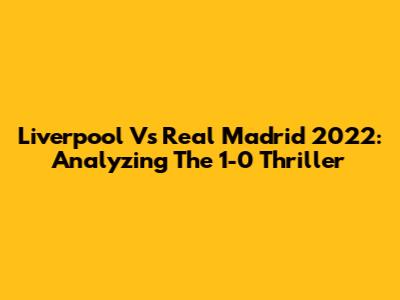 Liverpool Vs Real Madrid 2022: Analyzing The 1-0 Thriller