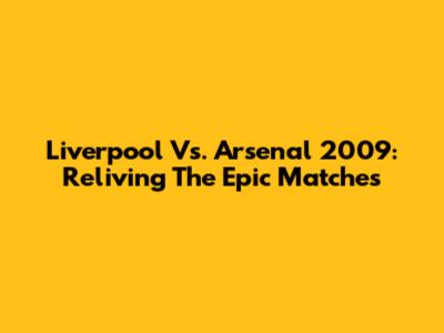 Liverpool Vs. Arsenal 2009: Reliving The Epic Matches
