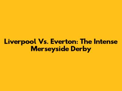 Liverpool Vs. Everton: The Intense Merseyside Derby