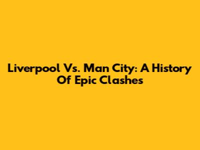 Liverpool Vs. Man City: A History Of Epic Clashes