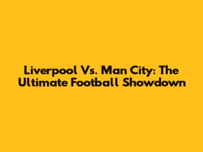 Liverpool Vs. Man City: The Ultimate Football Showdown