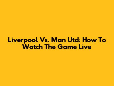 Liverpool Vs. Man Utd: How To Watch The Game Live