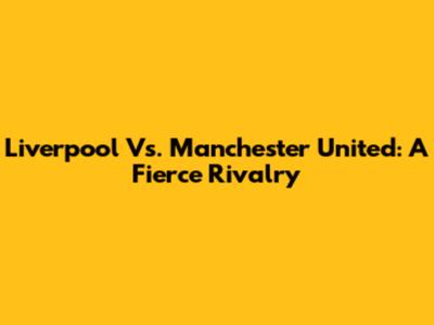 Liverpool Vs. Manchester United: A Fierce Rivalry