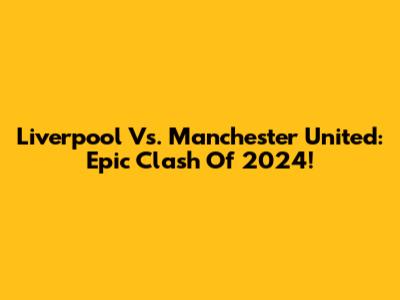 Liverpool Vs. Manchester United: Epic Clash Of 2024!